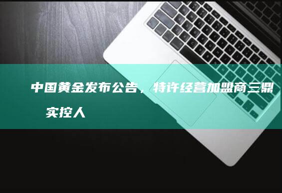 中国黄金发布公告，特许经营加盟商三鼎原实控人杨某某已被公安机关刑事羁押，哪些信息值得关注？